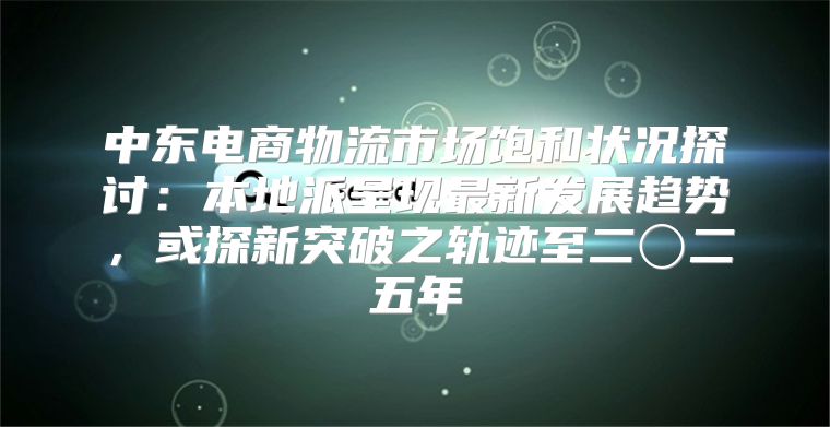 中东电商物流市场饱和状况探讨：本地派呈现最新发展趋势，或探新突破之轨迹至二〇二五年