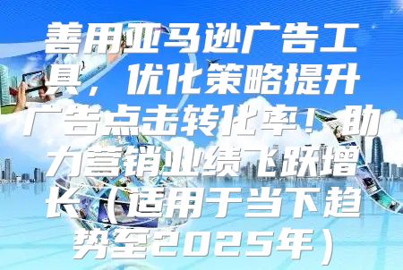 善用亚马逊广告工具，优化策略提升广告点击转化率！助力营销业绩飞跃增长适用于当下趋势至2025年
