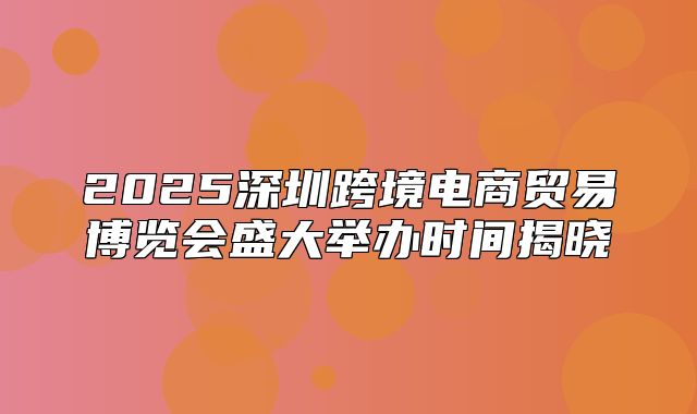 2025深圳跨境电商贸易博览会盛大举办时间揭晓