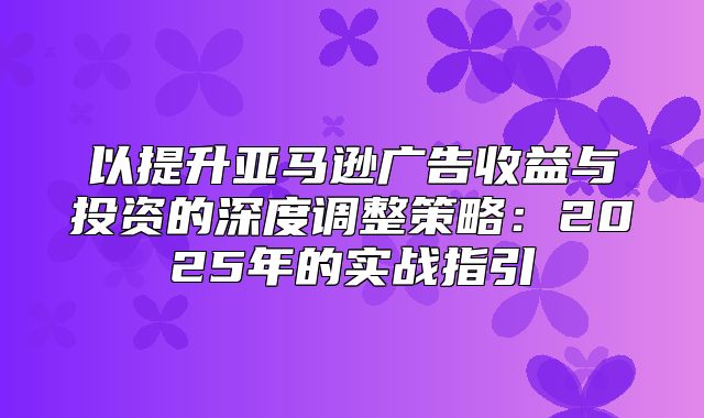 以提升亚马逊广告收益与投资的深度调整策略：2025年的实战指引