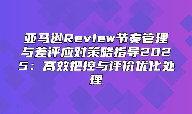 亚马逊Review节奏管理与差评应对策略指导2025高效把控与评价优化处理