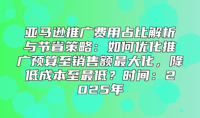 亚马逊推广费用占比解析与节省策略：如何优化推广预算至销售额最大化，降低成本至最低？时间：2025年