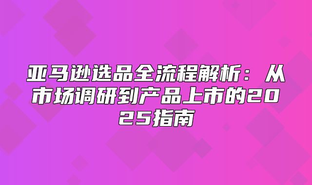 亚马逊选品全流程解析：从市场调研到产品上市的2025指南
