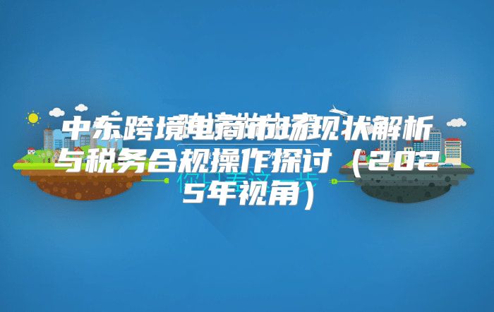 中东跨境电商市场现状解析与税务合规操作探讨2025年视角
