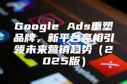 Google Ads重塑品牌，新平台亮相引领未来营销趋势2025版