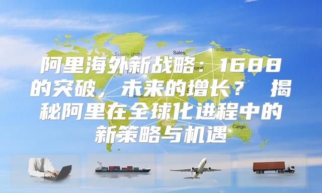 阿里海外新战略：1688的突破，未来的增长？ 揭秘阿里在全球化进程中的新策略与机遇