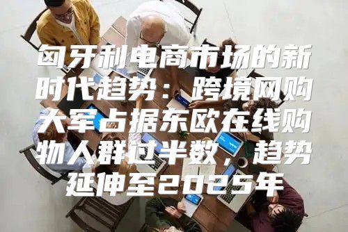 匈牙利电商市场的新时代趋势：跨境网购大军占据东欧在线购物人群过半数，趋势延伸至2025年