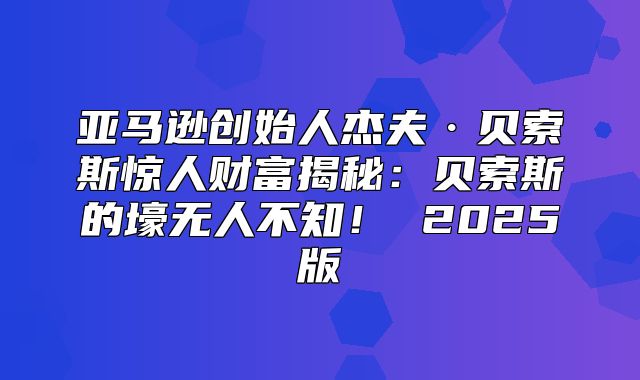 亚马逊创始人杰夫·贝索斯惊人财富揭秘：贝索斯的壕无人不知！ 2025版