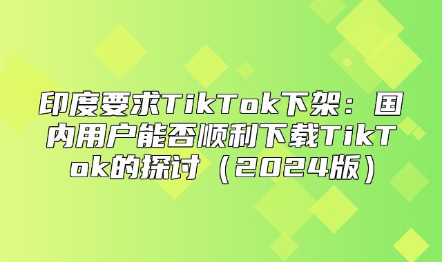 印度要求TikTok下架：国内用户能否顺利下载TikTok的探讨2025版