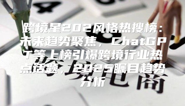 跨境星202风格热搜榜：未来趋势聚焦，ChatGPT等上榜引爆跨境行业热点话题，2025瞩目趋势分析