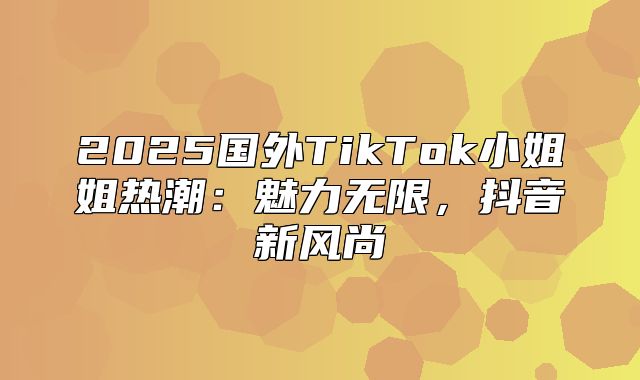 2025国外TikTok小姐姐热潮：魅力无限，抖音新风尚