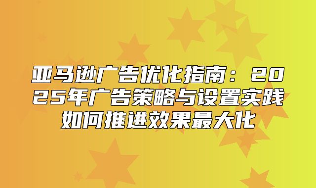 亚马逊广告优化指南：2025年广告策略与设置实践如何推进效果最大化