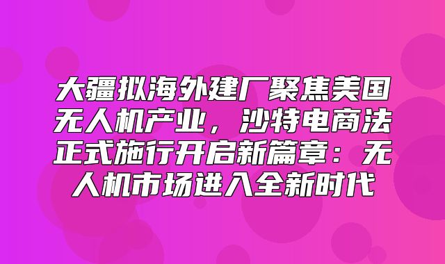 大疆拟海外建厂聚焦美国无人机产业，沙特电商法正式施行开启新篇章：无人机市场进入全新时代