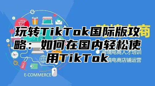 玩转TikTok国际版攻略：如何在国内轻松使用TikTok