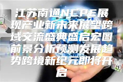 江苏南通NCPE展现产业新未来展望跨域交流盛典盛启宏图前景分析预测发展趋势跨境新纪元即将开启