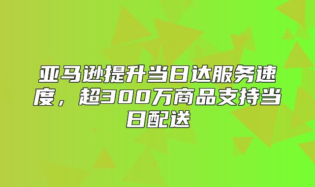 亚马逊提升当日达服务速度，超300万商品支持当日配送