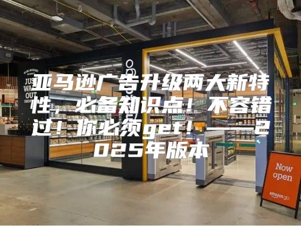亚马逊广告升级两大新特性，必备知识点！不容错过！你必须get！——2025年版本