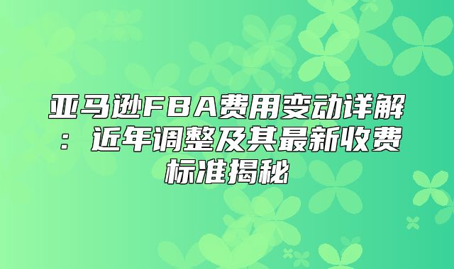 亚马逊FBA费用变动详解：近年调整及其最新收费标准揭秘