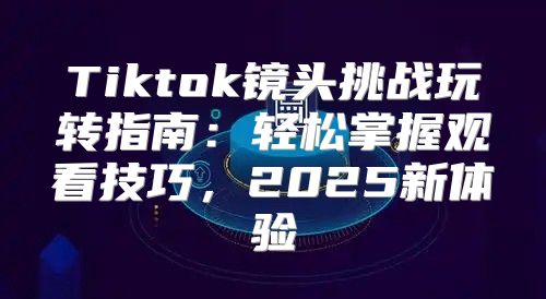 Tiktok镜头挑战玩转指南：轻松掌握观看技巧，2025新体验