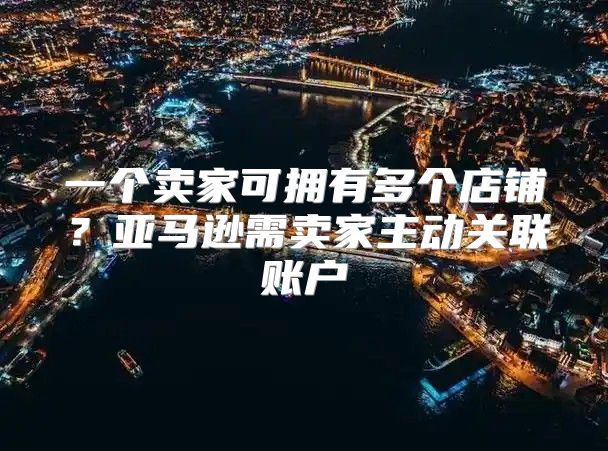 一个卖家可拥有多个店铺？亚马逊需卖家主动关联账户