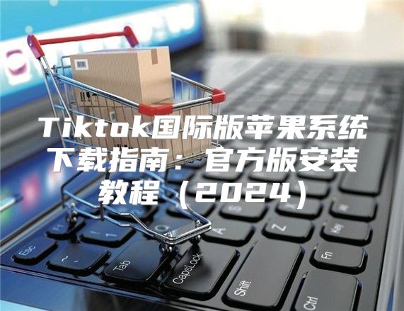 Tiktok国际版苹果系统下载指南：官方版安装教程2025