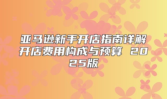 亚马逊新手开店指南详解开店费用构成与预算 2025版