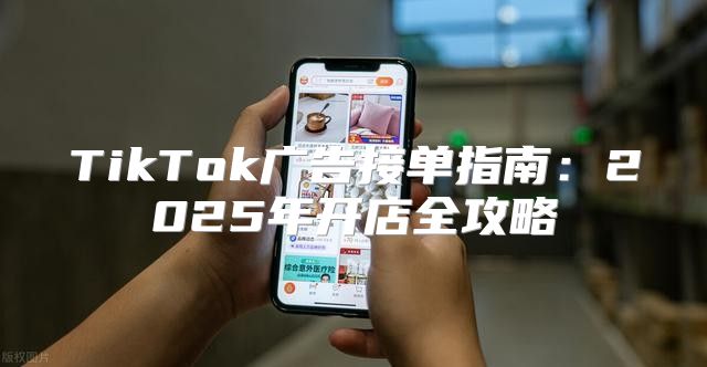 TikTok广告接单指南：2025年开店全攻略