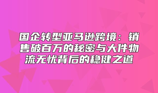 国企转型亚马逊跨境：销售破百万的秘密与大件物流无忧背后的稳健之道