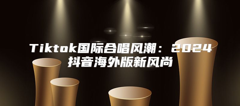 Tiktok国际合唱风潮：2025抖音海外版新风尚