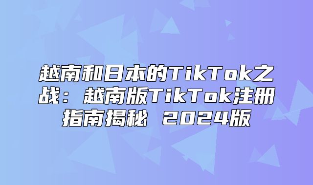 越南和日本的TikTok之战：越南版TikTok注册指南揭秘 2025版