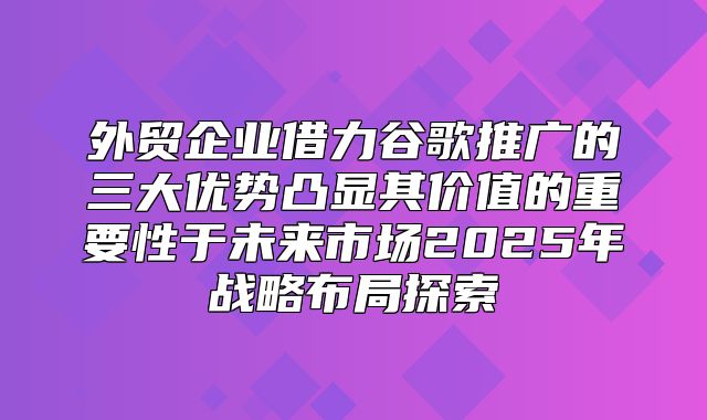 外贸企业借力谷歌推广的三大优势凸显其价值的重要性于未来市场2025年战略布局探索