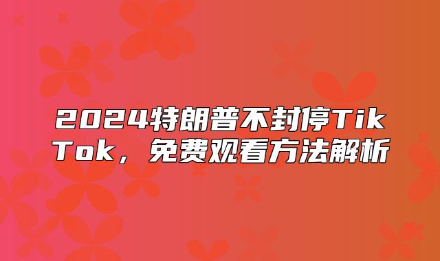 2025特朗普不封停TikTok，免费观看方法解析