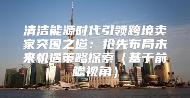 清洁能源时代引领跨境卖家突围之道：抢先布局未来机遇策略探索基于前瞻视角