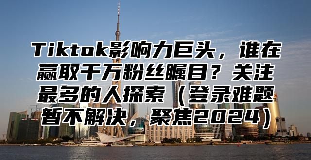 Tiktok影响力巨头，谁在赢取千万粉丝瞩目？关注最多的人探索登录难题暂不解决，聚焦2025