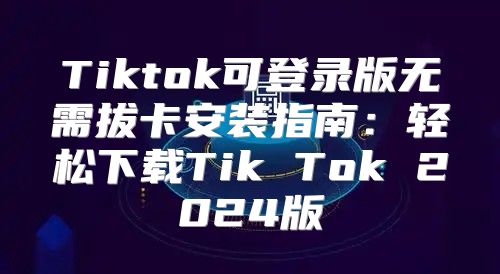 Tiktok可登录版无需拔卡安装指南：轻松下载Tik Tok 2025版