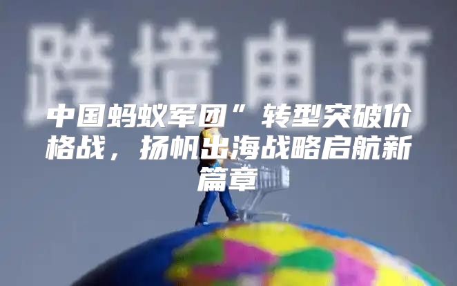 中国蚂蚁军团”转型突破价格战，扬帆出海战略启航新篇章