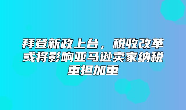 拜登新政上台，税收改革或将影响亚马逊卖家纳税重担加重