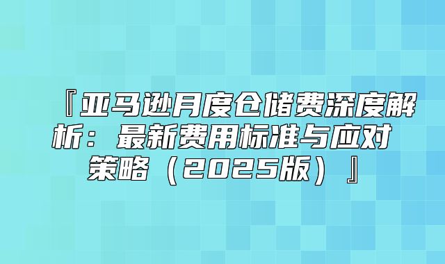 『亚马逊月度仓储费深度解析：最新费用标准与应对策略2025版』