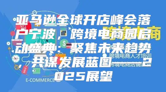 亚马逊全球开店峰会落户宁波，跨境电商园启动盛典：聚焦未来趋势，共谋发展蓝图——2025展望