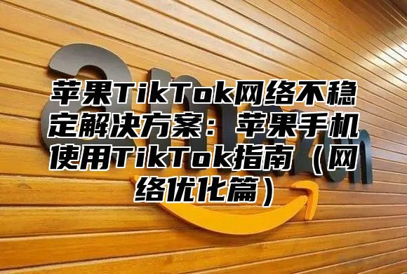 苹果TikTok网络不稳定解决方案：苹果手机使用TikTok指南网络优化篇