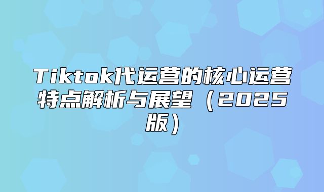 Tiktok代运营的核心运营特点解析与展望2025版