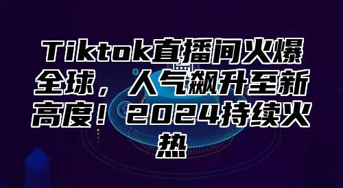 Tiktok直播间火爆全球，人气飙升至新高度！2025持续火热