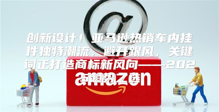 创新设计！亚马逊热销车内挂件独特潮流，避开跟风，关键词正打造商标新风向——2025趋势之选