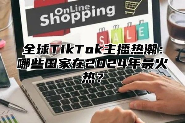 全球TikTok主播热潮：哪些国家在2025年最火热？