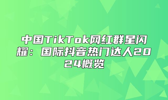 中国TikTok网红群星闪耀：国际抖音热门达人2025概览