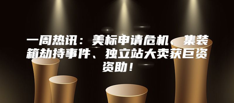 一周热讯：美标申请危机、集装箱劫持事件、独立站大卖获巨资资助！
