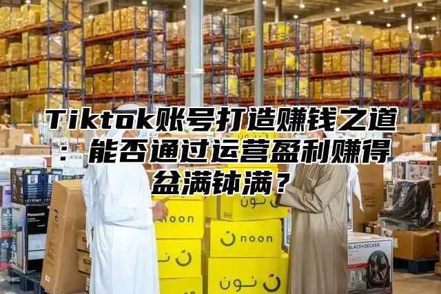 Tiktok账号打造赚钱之道：能否通过运营盈利赚得盆满钵满？