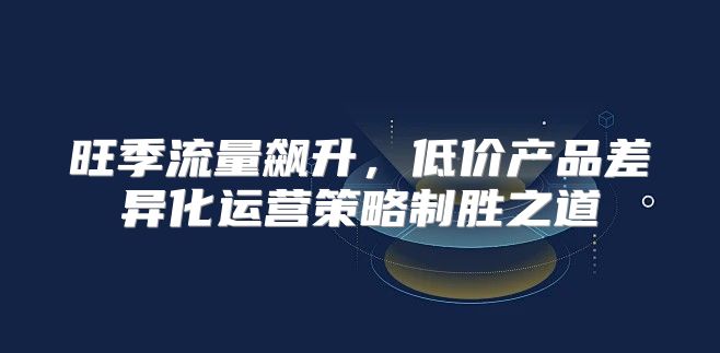 旺季流量飙升，低价产品差异化运营策略制胜之道