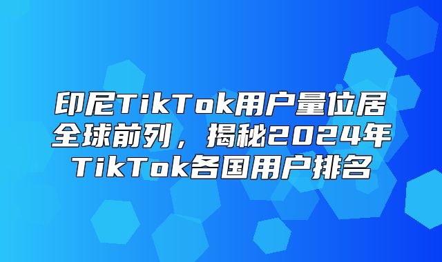 印尼TikTok用户量位居全球前列，揭秘2025年TikTok各国用户排名