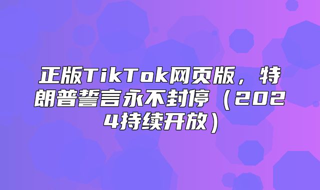 正版TikTok网页版，特朗普誓言永不封停2025持续开放